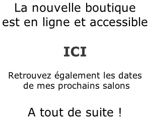 La nouvelle boutique est en ligne et accessible   ICI  Retrouvez également les dates  de mes prochains salons  A tout de suite !